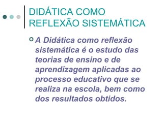 DIDÁTICA COMO
REFLEXÃO SISTEMÁTICA
A

Didática como reflexão
sistemática é o estudo das
teorias de ensino e de
aprendizagem aplicadas ao
processo educativo que se
realiza na escola, bem como
dos resultados obtidos.

 