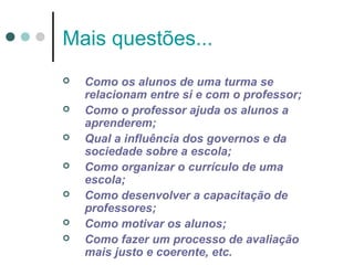 Mais questões...








Como os alunos de uma turma se
relacionam entre si e com o professor;
Como o professor ajuda os alunos a
aprenderem;
Qual a influência dos governos e da
sociedade sobre a escola;
Como organizar o currículo de uma
escola;
Como desenvolver a capacitação de
professores;
Como motivar os alunos;
Como fazer um processo de avaliação
mais justo e coerente, etc.

 