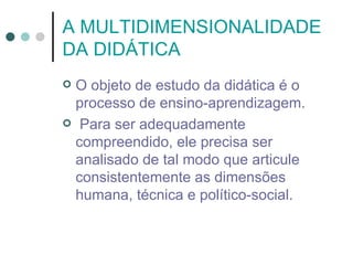 A MULTIDIMENSIONALIDADE
DA DIDÁTICA
O objeto de estudo da didática é o
 processo de ensino-aprendizagem.
 Para ser adequadamente
 compreendido, ele precisa ser
 analisado de tal modo que articule
 consistentemente as dimensões
 humana, técnica e político-social.
 
