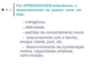 Por APRENDIZAGEM entendemos o
desenvolvimento da pessoa como um
todo:

  - inteligência,
  - afetividade,
  - padrões de comportamento moral,
  - relacionamento com a família,
 amigos cidade, país, etc;
  - desenvolvimento da coordenação
 motora, capacidades artísticas,
 comunicação.
 