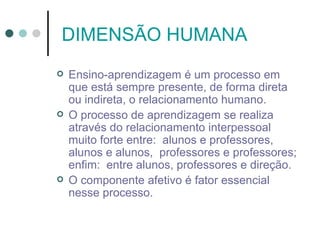 DIMENSÃO HUMANA
   Ensino-aprendizagem é um processo em
    que está sempre presente, de forma direta
    ou indireta, o relacionamento humano.
   O processo de aprendizagem se realiza
    através do relacionamento interpessoal
    muito forte entre: alunos e professores,
    alunos e alunos, professores e professores;
    enfim: entre alunos, professores e direção.
   O componente afetivo é fator essencial
    nesse processo.
 