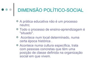 DIMENSÃO POLÍTICO-SOCIAL

   A prática educativa não é um processo
    neutro;
   Todo o processo de ensino-aprendizagem é
    "situado".
    Acontece num local determinado, numa
    certa época histórica .
   Acontece numa cultura específica, trata
    com pessoas concretas que têm uma
    posição de classe definida na organização
    social em que vivem.
 