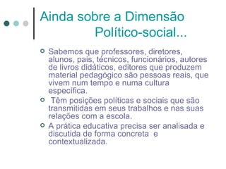 Ainda sobre a Dimensão
        Político-social...
   Sabemos que professores, diretores,
    alunos, pais, técnicos, funcionários, autores
    de livros didáticos, editores que produzem
    material pedagógico são pessoas reais, que
    vivem num tempo e numa cultura
    específica.
    Têm posições políticas e sociais que são
    transmitidas em seus trabalhos e nas suas
    relações com a escola.
   A prática educativa precisa ser analisada e
    discutida de forma concreta e
    contextualizada.
 