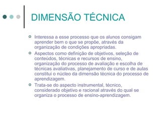 DIMENSÃO TÉCNICA
   Interessa a esse processo que os alunos consigam
    aprender bem o que se propõe, através da
    organização de condições apropriadas.
   Aspectos como definição de objetivos, seleção de
    conteúdos, técnicas e recursos de ensino,
    organização do processo de avaliação e escolha de
    técnicas avaliativas, planejamento de curso e de aulas
    constitui o núcleo da dimensão técnica do processo de
    aprendizagem.
   Trata-se do aspecto instrumental, técnico,
    considerado objetivo e racional através do qual se
    organiza o processo de ensino-aprendizagem.
 