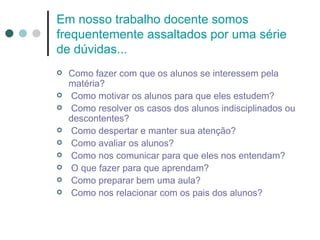Em nosso trabalho docente somos
frequentemente assaltados por uma série
de dúvidas...
   Como fazer com que os alunos se interessem pela
    matéria?
    Como motivar os alunos para que eles estudem?
    Como resolver os casos dos alunos indisciplinados ou
    descontentes?
    Como despertar e manter sua atenção?
    Como avaliar os alunos?
    Como nos comunicar para que eles nos entendam?
    O que fazer para que aprendam?
    Como preparar bem uma aula?
    Como nos relacionar com os pais dos alunos?
 