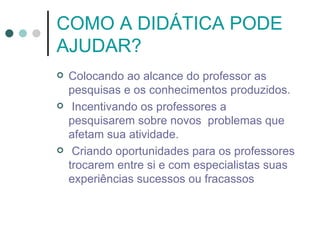 COMO A DIDÁTICA PODE
AJUDAR?
   Colocando ao alcance do professor as
    pesquisas e os conhecimentos produzidos.
    Incentivando os professores a
    pesquisarem sobre novos problemas que
    afetam sua atividade.
    Criando oportunidades para os professores
    trocarem entre si e com especialistas suas
    experiências sucessos ou fracassos
 