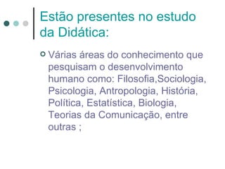 Estão presentes no estudo
da Didática:
   Várias áreas do conhecimento que
    pesquisam o desenvolvimento
    humano como: Filosofia,Sociologia,
    Psicologia, Antropologia, História,
    Política, Estatística, Biologia,
    Teorias da Comunicação, entre
    outras ;
 