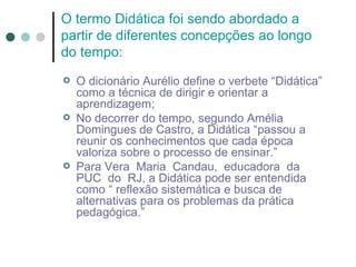 O termo Didática foi sendo abordado a
partir de diferentes concepções ao longo
do tempo:
   O dicionário Aurélio define o verbete “Didática”
    como a técnica de dirigir e orientar a
    aprendizagem;
   No decorrer do tempo, segundo Amélia
    Domingues de Castro, a Didática “passou a
    reunir os conhecimentos que cada época
    valoriza sobre o processo de ensinar.”
   Para Vera Maria Candau, educadora da
    PUC do RJ, a Didática pode ser entendida
    como “ reflexão sistemática e busca de
    alternativas para os problemas da prática
    pedagógica.”
 