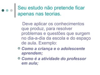 Seu estudo não pretende ficar
apenas nas teorias.
    Deve aplicar os conhecimentos
    que produz, para resolver
    problemas e questões que surgem
    no dia-a-dia da escola e do espaço
    de aula. Exemplo:
 Como a criança e o adolescente
  aprendem;
 Como é a atividade do professor
  em aula;
 