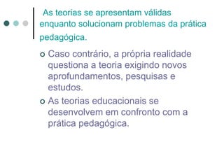 As teorias se apresentam válidas
enquanto solucionam problemas da prática
pedagógica.
 Caso contrário, a própria realidade
questiona a teoria exigindo novos
aprofundamentos, pesquisas e
estudos.
 As teorias educacionais se
desenvolvem em confronto com a
prática pedagógica.
 