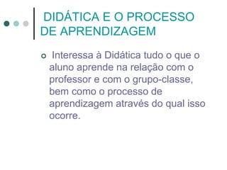 DIDÁTICA E O PROCESSO
DE APRENDIZAGEM
 Interessa à Didática tudo o que o
aluno aprende na relação com o
professor e com o grupo-classe,
bem como o processo de
aprendizagem através do qual isso
ocorre.
 