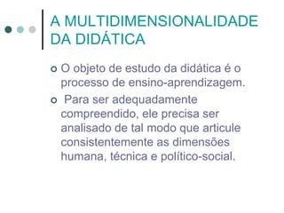 A MULTIDIMENSIONALIDADE
DA DIDÁTICA
 O objeto de estudo da didática é o
processo de ensino-aprendizagem.
 Para ser adequadamente
compreendido, ele precisa ser
analisado de tal modo que articule
consistentemente as dimensões
humana, técnica e político-social.
 
