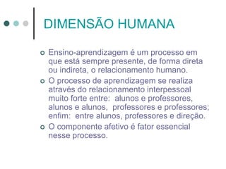 DIMENSÃO HUMANA
 Ensino-aprendizagem é um processo em
que está sempre presente, de forma direta
ou indireta, o relacionamento humano.
 O processo de aprendizagem se realiza
através do relacionamento interpessoal
muito forte entre: alunos e professores,
alunos e alunos, professores e professores;
enfim: entre alunos, professores e direção.
 O componente afetivo é fator essencial
nesse processo.
 