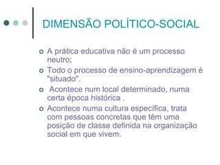 DIMENSÃO POLÍTICO-SOCIAL
 A prática educativa não é um processo
neutro;
 Todo o processo de ensino-aprendizagem é
"situado".
 Acontece num local determinado, numa
certa época histórica .
 Acontece numa cultura específica, trata
com pessoas concretas que têm uma
posição de classe definida na organização
social em que vivem.
 