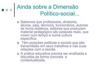 Ainda sobre a Dimensão
Político-social...
 Sabemos que professores, diretores,
alunos, pais, técnicos, funcionários, autores
de livros didáticos, editores que produzem
material pedagógico são pessoas reais, que
vivem num tempo e numa cultura
específica.
 Têm posições políticas e sociais que são
transmitidas em seus trabalhos e nas suas
relações com a escola.
 A prática educativa precisa ser analisada e
discutida de forma concreta e
contextualizada.
 