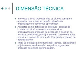 DIMENSÃO TÉCNICA
 Interessa a esse processo que os alunos consigam
aprender bem o que se propõe, através da
organização de condições apropriadas.
 Aspectos como definição de objetivos, seleção de
conteúdos, técnicas e recursos de ensino,
organização do processo de avaliação e escolha de
técnicas avaliativas, planejamento de curso e de aulas
constitui o núcleo da dimensão técnica do processo de
aprendizagem.
 Trata-se do aspecto instrumental, técnico, considerado
objetivo e racional através do qual se organiza o
processo de ensino-aprendizagem.
 
