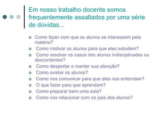 Em nosso trabalho docente somos
frequentemente assaltados por uma série
de dúvidas...
 Como fazer com que os alunos se interessem pela
matéria?
 Como motivar os alunos para que eles estudem?
 Como resolver os casos dos alunos indisciplinados ou
descontentes?
 Como despertar e manter sua atenção?
 Como avaliar os alunos?
 Como nos comunicar para que eles nos entendam?
 O que fazer para que aprendam?
 Como preparar bem uma aula?
 Como nos relacionar com os pais dos alunos?
 