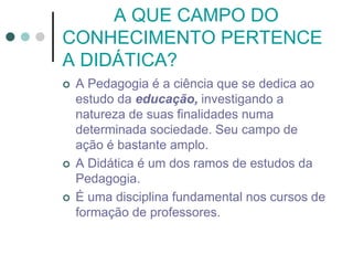 A QUE CAMPO DO
CONHECIMENTO PERTENCE
A DIDÁTICA?
 A Pedagogia é a ciência que se dedica ao
estudo da educação, investigando a
natureza de suas finalidades numa
determinada sociedade. Seu campo de
ação é bastante amplo.
 A Didática é um dos ramos de estudos da
Pedagogia.
 É uma disciplina fundamental nos cursos de
formação de professores.
 
