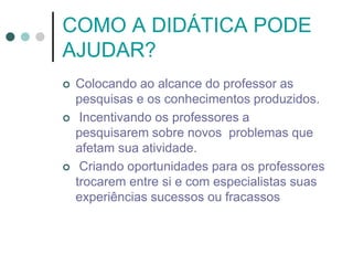 COMO A DIDÁTICA PODE
AJUDAR?
 Colocando ao alcance do professor as
pesquisas e os conhecimentos produzidos.
 Incentivando os professores a
pesquisarem sobre novos problemas que
afetam sua atividade.
 Criando oportunidades para os professores
trocarem entre si e com especialistas suas
experiências sucessos ou fracassos
 