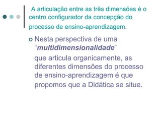 A articulação entre as três dimensões é o
centro configurador da concepção do
processo de ensino-aprendizagem.
 Nesta perspectiva de uma
“multidimensionalidade”
que articula organicamente, as
diferentes dimensões do processo
de ensino-aprendizagem é que
propomos que a Didática se situe.
 