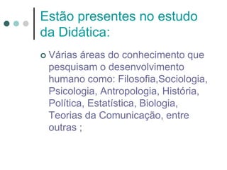Estão presentes no estudo
da Didática:
 Várias áreas do conhecimento que
pesquisam o desenvolvimento
humano como: Filosofia,Sociologia,
Psicologia, Antropologia, História,
Política, Estatística, Biologia,
Teorias da Comunicação, entre
outras ;
 
