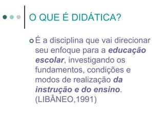 O QUE É DIDÁTICA?
 É a disciplina que vai direcionar
seu enfoque para a educação
escolar, investigando os
fundamentos, condições e
modos de realização da
instrução e do ensino.
(LIBÂNEO,1991)
 