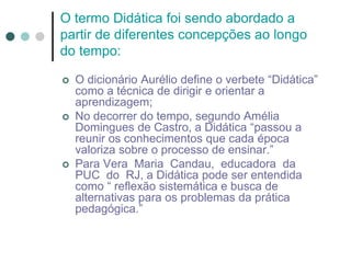 O termo Didática foi sendo abordado a
partir de diferentes concepções ao longo
do tempo:
 O dicionário Aurélio define o verbete “Didática”
como a técnica de dirigir e orientar a
aprendizagem;
 No decorrer do tempo, segundo Amélia
Domingues de Castro, a Didática “passou a
reunir os conhecimentos que cada época
valoriza sobre o processo de ensinar.”
 Para Vera Maria Candau, educadora da
PUC do RJ, a Didática pode ser entendida
como “ reflexão sistemática e busca de
alternativas para os problemas da prática
pedagógica.”
 