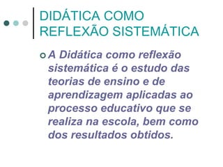 DIDÁTICA COMO
REFLEXÃO SISTEMÁTICA
 A Didática como reflexão
sistemática é o estudo das
teorias de ensino e de
aprendizagem aplicadas ao
processo educativo que se
realiza na escola, bem como
dos resultados obtidos.
 
