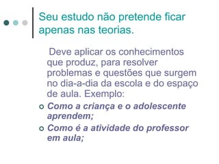 Seu estudo não pretende ficar
apenas nas teorias.
Deve aplicar os conhecimentos
que produz, para resolver
problemas e questões que surgem
no dia-a-dia da escola e do espaço
de aula. Exemplo:
 Como a criança e o adolescente
aprendem;
 Como é a atividade do professor
em aula;
 