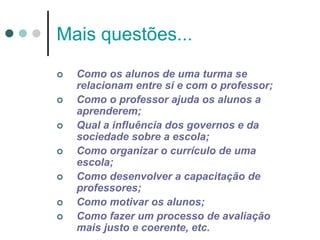 Mais questões...
 Como os alunos de uma turma se
relacionam entre si e com o professor;
 Como o professor ajuda os alunos a
aprenderem;
 Qual a influência dos governos e da
sociedade sobre a escola;
 Como organizar o currículo de uma
escola;
 Como desenvolver a capacitação de
professores;
 Como motivar os alunos;
 Como fazer um processo de avaliação
mais justo e coerente, etc.
 