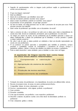  Sugestão de questionamentos sobre as imagens (cada professor amplia os questionamentos de
acordo com seu interesse):
 O que essa imagem representa?
 Qual sua utilidade?
 Quem são os profissionais que trabalham nessa sala?
 Que tipo de material podemos encontrar nesse espaço?
 Quais os tipos de problemas poderão ser resolvidos nesse espaço?
 Se precisarmos de um grampeador, em que lugar procurar?
 Na hora do lanche, um colega derramou suco no chão e precisamos de um pano para secar. Onde
devemos procurar esse material?
 Qual o nome do profissional que trabalha com os documentos da escola?
2. Após a conversa em sala, o (a) professor (a) sairá com os alunos para visitar as dependências da
escola (essa visita deverá ser comunicada previamente para os profissionais de cada setor).
3. Ao chegar aos setores da escola, um dos profissionais que lá trabalham apresenta o espaço aos
alunos explicando-lhes a função dos profissionais que lá trabalham, o serviço prestado e quando
os alunos poderão acioná-los.
4. De volta à sala de aula, os alunos poderão ser solicitados a fazer um desenho representando sua
escola com seus profissionais.
5. O (a) professor (a) poderá aproveitar a oportunidade para trabalhar as profissões, serviços
prestados à comunidade, conceito de consumidores e prestadores de serviços, serviços e
patrimônios públicos, direitos e deveres dos cidadãos em relação aos serviços e patrimônios.
6. Pode-se ainda desenvolver outras atividades para se trabalhar os cinco eixos da Língua:
7. Formação dos nomes dos profissionais e/ou dependências da escola com alfabeto/sílaba móveis.
8. Recortes de jornais/revistas de nomes de outros profissionais/profissões.
9. Compartilhar leituras de textos relacionados ao tema.
10. Escrever, espontaneamente, sobre alguma profissão ou profissional.
11. Fazer acróstico.
12. Preencher cruzadinha.
13. Criar jogo da memória com profissões e seus respectivos profissionais.
14. Descobrir o máximo de palavras escritas com a letra inicial de determinada profissão ou
profissional
15. Criar e interpretar gráficos e tabelas.
 