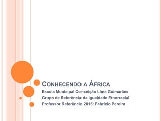 CONHECENDO A ÁFRICA
Escola Municipal Conceição Lima Guimarães
Grupo de Referência da Igualdade Etnorracial
Professor Referência 2015: Fabrício Pereira
 