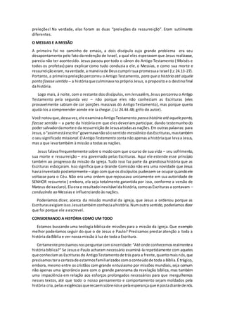 preleções! Na verdade, elas foram as duas “preleções da ressurreição”. Eram sutilmente
diferentes.
O MESSIAS E A MISSÃO
A primeira foi no caminho de emaús, a dois discípulo cujo grande problema era seu
desapontamento pelo fato da redenção de Israel, a qual eles esperavam que Jesus realizasse,
parecia não ter acontecido. Jesus passou por todo o cânon do Antigo Testamento ( Moisés e
todos os profetas) para explicar como tudo conduzia a ele, o Messias, e como sua morte e
ressurreiçãoeram,naverdade,a maneirade Deuscumprirsua promessaa Israel (Lc 24.13-27).
Portanto, a primeira preleção percorreu o Antigo Testamento, para que a história até aquele
ponto fizesse sentido – a históriaque culminavano próprio Jesus,o propositoe o destinofinal
da história.
Logo mais, á noite, com o restante dos discípulos, em Jerusalém, Jesus percorreu o Antigo
Testamento pela segunda vez – não porque eles não conheciam as Escrituras (eles
provavelmente sabiam de cor porções massivas do Antigo Testamento), mas porque queria
ajudá-los a compreender aonde ele ia chegar. ( Lc 24.44-48; grifo do autor).
Você notouque,dessavez,ele examinaoAntigoTestamento para a história até aqueleponto,
fizesse sentido – a parte da história em que eles deveriam participar, dando testemunho do
podersalvadordamorte e da ressurreiçãode Jesusatodasas nações.Em outraspalavras:para
Jesus,o“assimestáescrito”governavanãosóosentido messiânico dasEscrituras,mastambém
o seu significadomissional. OAntigo Testamento conta não apenas a históriaque levaa Jesus,
mas a que leva também à missão a todas as nações.
Jesus falava frequentemente sobre o modo com que o curso de sua vida – seu sofrimento,
sua morte e ressurreição – era governado pelas Escrituras. Aqui ele estende esse princípio
também ao progresso da missão da igreja. Tudo isso faz parte da grandiosa história que as
Escrituras esboçaram. Isso significa que a Grande Comissão não era uma novidade que Jesus
havia inventado posteriormente – algo com que os discípulos pudessem se ocupar quandoele
voltasse para o Céu. Não era uma ordem que repousava unicamente em sua autoridade de
SENHOR ressurreto ( embora, ela seja totalmente garantida por isso, conforme a versão de
Mateus deixaclaro).Elaera o resultadoinevitável dahistória,comoasEscrituras a contavam –
conduzindo ao Messias e influenciando às nações.
Poderíamos dizer, acerca da missão mundial da igreja, que Jesus a ordenou porque as
Escriturasexigiamisso.Jesustambémconheciaahistória.Numoutrosentido,poderíamosdizer
que foi porque ele a escrevel.
CONSIDERANDO A HISTÓRIA COMO UM TODO
Estamos buscando uma teologia bíblica de missões para a missão da igreja. Que exemplo
melhor poderíamos seguir do que o de Jesus e Paulo? Precisamos prestar atenção a toda a
história da Bíblia e ver nossa missão à luz de toda a Escritura.
Certamente precisamosnosperguntarcomsinceridade:“Até onde conhecemosrealmentea
história bíblica?” Se Jesus e Paulo acharam necessário examiná-la repetidamente com aqueles
que conheciamas Escriturasdo AntigoTestamentode trás para a frente,quantomaisnós,que
precisamostera certezade estarmosfamiliarizadoscomoconteúdode toda a Bíblia.É trágico,
embora, mesmo entre os cristãos com grande entusiasmo por missões mundiais,seja comum
não apenas uma ignorância para com o grande panorama da revelação bíblica, mas também
uma impaciência em relação aos esforços prolongados necessários para que mergulhemos
nesses textos, até que todo o nosso pensamento e comportamento sejam moldados pela
história cria,pelasexigênciasquerecaemsobrenóse pelaesperançaque é postadiante de nós.
 