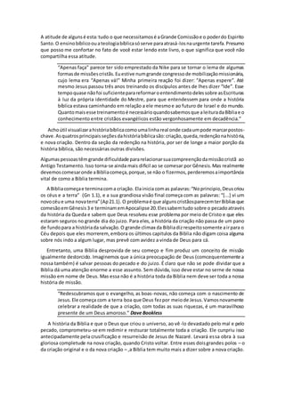 A atitude de algunsé esta:tudo o que necessitamosé aGrande Comissãoe o poderdo Espirito
Santo.O ensinobíblicoouateologiabíblicasóserve paraatrasá-losnaurgente tarefa.Presumo
que posso me confortar no fato de você estar lendo este livro, o que significa que você não
compartilha essa atitude.
“Apenas faça” parece ter sido emprestado da Nike para se tornar o lema de algumas
formasde missõescristãs.Euestive numgrande congressode mobilizaçãomissionária,
cujo lema era “Apenas vá!” Minha primeira reação foi dizer: “Apenas espere”. Até
mesmo Jesus passou três anos treinando os discípulos antes de lhes dizer “Ide”. Esse
tempoquase nãofoi suficienteparareformaroentendimentodelessobre asEscrituras
à luz da própria identidade do Mestre, para que entendessem para onde a história
bíblica estava caminhando em relação a ele mesmoe ao futuro de Israel e do mundo.
Quantomaisesse treinamentoé necessárioquandosabemosque aleituradaBíbliae o
conhecimento entre cristãos evangélicos estão vergonhosamente em decadência.”
Achoútil visualizarahistóriabíblicacomoumalinhareal onde cadaumpode marcarpostos-
chave.Asquatrosprincipaisseçõesdahistóriabíblicasão:criação,queda,redençãonahistória,
e nova criação. Dentro da seção da redenção na história, por ser de longe a maior porção da
história bíblica, são necessárias outras divisões.
Algumaspessoastêmgrande dificuldade pararelacionarsuacompreençãodamissãocristã ao
Antigo Testamento.Isso torna-se ainda mais dificil ao se comesar por Gênesis.Mas realmente
devemoscomesaronde aBibliacomeça,porque,se não o fizermos,perderemosaimportância
vital de como a Biblia termina.
A Bibliacomeçae terminacoma criação. Elainicia comas palavras:“Noprincipio,Deuscriou
os céus e a terra” (Gn 1.1), e a sua grandiosa visão final começa com as palavras: “[...] vi um
novocéue uma novaterra”(Ap21.1). O problemaé que algunscristãosparecemterBibliasque
comesãoemGênesis3 e terminamemApocalipse 20.Elessabemtudo sobre o pecadoatravés
da história da Queda e sabem que Deus resolveu esse problema por meio de Cristo e que eles
estaram seguros no grande dia do juizo. Para eles, a história da criação não passa de um pano
de fundopara a históriada salvação.O grande climax da Bibliadizrespeitosomente airpara o
Céu depois que eles morrerem, embora os últimos capitulos da Biblia não digam coisa alguma
sobre nós indo a algum lugar, mas prevê com avidez a vinda de Deus para cá.
Entretanto, uma Biblia desprovida de seu começo e fim produz um conceito de missão
igualmente destorcido. Imaginemos que a única preocupação de Deus (comcequentemente a
nossa também) é salvar pessoas do pecado e do juizo. É claro que não se pode dividar que a
Biblia dá uma atenção enorme a esse assunto. Sem dúvida, isso deve estar no serne de nossa
missão em nome de Deus. Mas essa não é a história toda da Biblia nem deve ser toda a nossa
história de missão.
“Redescubramos que o evangelho, as boas-novas, não começa com o nascimento de
Jesus.Ele começa com a terra boa que Deus fezpor meiode Jesus.Vamosnovamente
celebrar a realidade de que a criação, com todas as suas riquezas, é um maravilhoso
presente de um Deus amoroso.” Dave Bookless
A história da Biblia e que o Deus que criou o universo, ao vê-lo devastado pelo mal e pelo
pecado, comprometeu-se em redimir e restsurar totalmente toda a criação. Ele cunpriu isso
antecipadamente pela crusificação e resurreisão de Jesus de Nazaré. Levará essa obra à sua
gloriosa completude na nova criação, quando Cristo voltar. Entre esses doisgrandes polos – o
da criação original e o da nova criação – ,a Biblia tem muito mais a dizer sobre a nova criação.
 