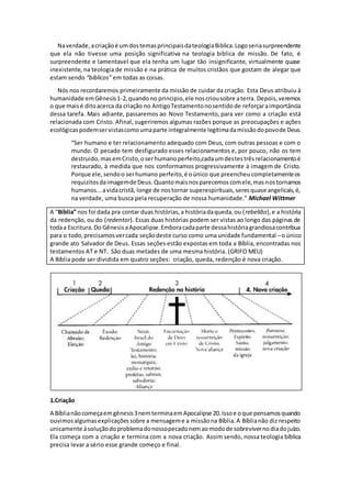 Naverdade,acriaçãoé umdostemasprincipaisdateologiaBiblica.Logoseriasurpreendente
que ela não tivesse uma posição significativa na teologia biblica de missão. De fato, é
surpreendente e lamentavel que ela tenha um lugar tão insignificante, virtualmente quase
inexistente, na teologia de missão e na prática de muitos cristãos que gostam de alegar que
estam sendo “biblicos” em todas as coisas.
Nós nos recordaremos primeiramente da missão de cuidar da criação. Esta Deus atribuiu à
humanidade emGênesis1-2,quandono principio,ele noscriousobre aterra. Depois,veremos
o que maisé ditoacerca da criação no AntigoTestamentonosentidode reforçaraimportância
dessa tarefa. Mais adiante, passaremos ao Novo Testamento, para ver como a criação está
relacionada com Cristo. Afinal, sugeriremos algumas razões porque as preocupações e ações
ecológicaspodemservistascomoumaparte integralmente legitimadamissãodopovode Deus.
“Ser humano e ter relacionamento adequado com Deus, com outras pessoas e com o
mundo. O pecado tem desfigurado esses relacionamentos e, por pouco, não os tem
destruido,masemCristo,oserhumanoperfeito,cadaumdestestrêsrelacionamentoé
restaurado, à medida que nos conformamos progressivamente à imagem de Cristo.
Porque ele,sendoo serhumano perfeito,é oúnico que preencheucompletamenteos
requizitosdaimagemde Deus.Quantomaisnosparecemoscomele,masnostornamos
humanos...avidacristã, longe de nostornar superespirituais,seresquase angelicais,é,
na verdade, uma busca pela recuperação de nossa humanidade.” Michael Wittmer
A “Bíblia” nos foi dada pra contar duas histórias,a históriadaqueda,ou (rebelião),e a história
da redenção, ou do (redentor). Essas duas histórias podem ser vistas ao longo das páginas de
todaa Escritura.Do GênesisaApocalipse.Emboracadaparte dessahistóriagrandiosacontribua
para o todo,precisamosvercada seçãodeste curso como uma unidade fundamental –o único
grande ato Salvador de Deus. Essas seções estão expostas em toda a Bíblia, encontradas nos
testamentos AT e NT. São duas metades de uma mesma história. (GRIFO MEU)
A Bíblia pode ser dividida em quatro seções: criação, queda, redenção é nova criação.
1.Criação
A Bíblianãocomeçaemgênesis3nemterminaemApocalipse 20.Issoe oque pensamosquando
ouvimosalgumasexplicaçõessobre a mensageme a missãona Bíblia.A Bíblianão diz respeito
unicamente àsoluçãodoproblemadonossopecadonemaomodode sobrevivernodiadojuízo.
Ela começa com a criação e termina com a nova criação. Assim sendo, nossa teologia bíblica
precisa levar a sério esse grande começo e final.
 