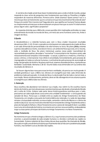 A narrativa da criação provê duas bases fundamentais para a visão cristã de mundo, porque
responde às duas series de perguntas mais fundamentais que todas as filosofias e religiões
respondem de maneiras diferentes. Primeira série: Onde estamos? Quem somos? Isso e o
mesmoque dizerprimeiramente:que é ouniversoemquenósencontramos?De onde ele veio?
Porque ele existe? Ele é mesmo real?Segunda série: que significa ser humano? Somos deuses
ou simplesmente animaisque se desenvolveramumpouco maisque os outro? A vidahumana
possui algum valor, significado e propósito?
As respostas distintas que a Bíblia dá a essas questões têm implicações profundas no nosso
entendimento da missão no mundo de Deus, em meio aos seres humanos como nós, feitos à
imagem de Deus.
2.Queda
A desobediência e a rebelião humana para com o Deus criador trouxeram resultados
desastrosos(Gên.3-11).Omal e o pecadose entrelaçaramemcadaaspectodacriação de Deus
e em cada dimensão da personalidade e da vida humana na terra. No plano físico, estamos
sujeitosà decadênciae morte,vivendoemmeioa um ambiente físicoque está, emsi mesmo,
sobe a maldição de Deus. No plano intelectual, usamos nosso poder inacreditável de
racionalidade paraexplicar,desculpare “normalizar”onossoprópriomal.Noplano social, cada
relacionamentoestá rompido e interrompido – o sexual, o paterno e o materno, o familiar, o
social, o étnico, o internacional. Esse efeito é consolidado, horizontalmente,pelo processo de
impregnação em todas as culturas humanas, e verticalmente pelo processo de acumulação ao
longo das geraçõesda História.Noplanoespiritual,estamosalienadosde Deus,rejeitandosua
bondade e autoridade. Romanos 1.18-32 resume todas essas dimensões em sua análise dos
resultados de Gênesis 3.
Se houver alguma boa-nova para essas terríveis realidades, ela precisa ser muito grande. A
verdade grandiosa é que a Bíblia nos oferece um evangelho que trata cada dimensão do
problema criado pelo pecado. A missão de Deus é a destruição final de todo o mal em toda a
sua criação. Nossa missãoportanto,portanto,deve sertão abrangente emseualcance quanto
o evangelho que a Bíblia toda nos oferece.
3. Redenção
Deus escolheu não abandonar nem destruir sua criação, mas redimi-la. Ele escolheu faze-lo
dentroda história,pormeiode pessoase acontecimentosque vãodesde achamadade Abraão
até à volta de Cristo. Embora cada parte dessa história grandiosa contribua para o todo,
precisamos ver cada seção desse curso como uma unidade fundamental – o único grande ato
salvador de Deus. Penso que a unidade entre as seções do Antigo Testamento e do Novo
Testamento, em relação a esta parte da história bíblica da redenção, é a razão de Apocalipse
retratar a humanidade redimida,nanovacriação, cantandoo cânticode Moisese o cântico do
cordeiro(Ap15.3).Issonoslivrarade entendermoserroneamente oAntigoTestamentocomoo
planode SalvaçãoA (falha) e o NovoTestamentocomo o planode SalvaçãoB (bem-sucedido).
Issoé uma sériadistorçãodahistória;noentantosemcairmos nessaarmadilha,aindapodemos
traçar as duas partes principais da história no Antigo Testamento e no Novo Testamento.
Antigo Testamento
Nomomentoemque a Históriachegoua Gênesis11,a raça humana encontroudoisproblemas
enormes: a pecaminosidade de cada coração humano e a divisão e confusão nas nações na
humanidade. O plano redentor de Deus tratou dessas duas questões.No chamado de Abraão,
Deuspôsemaçãoumadinâmicahistóricaque finalmentenãosólidacomoproblemadopecado
humano, mas também cura as divisões das nações.
 
