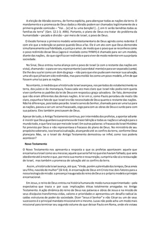 A eleição de Abraão ocorreu, de forma explícita, para abençoar todas as nações da terra. O
mandamentoe a promessade Deus dadosa Abraão podemser chamados legitimamente de a
primeira grande comissão – “Vai... [e] sê tu uma benção! [...]; em ti serão benditas todas as
famílias da terra” (Gen. 12.1-3; ARA). Portanto, o plano de Deus era tratar do problema da
humanidade – pecado e divisão – por meio de Israel, o povo de Deus.
O êxodo fornece o primeiro modelo veterotestamentario de Deus agindo como redentor. É
com ele que a redenção se parece quando Deus a faz. Ele é um ato com que Deus demonstra
simultaneamentesuafidelidade,e justiçae amor,de modoque o povoque se reconhece como
o povo redimido desse Deus (agora é revelado como YHWH) é chamado para ser um modelo,
diante dasnações, do que significaserredimidoe paraviverde modoredentoremsuaprópria
sociedade.
No Sinai, Deus entrou numa aliança com o povo de Israel (e com o restante das nações em
vista),chamando –oparaserseurepresentante(sacerdotal-mente)e paraserseparado(santo).
Ele lhe deusualei comoum domda graça – não para que elespudessemmerecersuasalvação,
umavêsque jáhaviamsidoredimidos,masparamoldá-loscomoumpovo-modelo,afimde que
fossem uma luz para as nações.
Noentanto,à medidaque ahistóriade Israel avançava,nosperíodosdo estabelecimentona
terra, dos juízes e da monarquia, ficava cada vez mais claro que Israel não podia nem queria
viverconforme os padrõesda lei de Deusem respostaa graça salvadora. De fato,demonstrar
que não eram diferentes das demais nações. A lei em si, como Paulo percebeu de modo tão
claro, expunhao fatode que Israel era tão necessitadode Deusquantoo restante das nações.
Nãohá diferenças,poistodospecarão.IsraeloservodoSenhor,chamadoparaserumaluzpara
as nações,passoua serum servofracassado,cegoparacom as obras de Deuse surdopara com
sua palavra. Eles também precisavam de Deus.
Apesarde tudo,o AntigoTestamentocontinua,porintermédiodosprofetas,aapontaradiante
é insistirque Deusguardarasuapromessade trazerbênçãoa todasas naçõese salvaçãopara o
mundotodo,e que faraissopormeiode Israel.Emoutraspalavras:ofracassodoIsraelHistórico
foi previsto por Deus e não representava o fracasso do plano de Deus. No ministério de seu
propósitosoberano,issolevariaàsalvação,alcançandoaté os confinsda terra, conforme Deus
planejara. Mas, se o Israel do Antigo Testamento demostrou-se infiel, como isso poderia
acontecer?
Novo Testamento
O Novo Testamento nos apresenta a resposta a que os profetas apontavam: aquele que
encarnariaaIsrael comoseumessias;aquele queseriafiel noqueeleshaviamfalhado,que seria
obedienteaté àmorte e que,pormeiosuamorte e ressurreição,cumpririanãosóarestauração
de Israel, mas também a promessa de salvação até os confins da terra.
Assim,ahistóriadeIsraelavança,até que,“Vindo,porémaplenitudedostempos,Deusenvia
seufilho,nascidode mulher”(Gl 4.4). A encarnaçãode Deus emCristo traz dois fatorespara a
nossateologiademissão:apresençainauguradadoreinodeDeuseo própriomodeloeprincipio
encarnacional.
Em Jesus,o reinode Deus entrouna históriahumanade modonunca experimentado –pela
expectativa que trazia e por suas implicações éticas totalmente arraigadas no Antigo
Testamento. A ação dinâmica do reino de Deus nas palavras e obras de Jesus e na missão de
seus discípulos transformou vidas, valores e prioridades e apresentou um desafio radical às
caídas estruturas de poder da sociedade. Dizer “Jesus é Senhor” e não César ou um de seus
sucessoresé o principal mandatomissional emsi mesmo.Lucas não pode acha um modomais
missional para terminar seu segundo volume do que deixar Paulo em Roma, onde ele estava
 