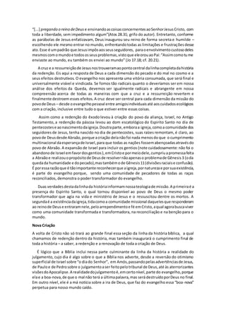 “[...] pregando o reino deDeus e ensinandoascoisasconcernentesaoSenhorJesusCristo, com
toda a liberdade, sem impedimento algum”(Atos 28.31; grifo do autor). Entretanto, conforme
as parábolas de Jesus enfatizavam, Deus inaugurou seu reino de forma secreta e humilde –
escolhendo ele mesmo entrar no mundo, enfrentandotodas as limitações e frustraçõesdesse
ato.Esse é umpadrão que Jesusimpôsaosseusseguidores, paraoenvolvimentocustosodeles
mesmoscomomundoe todososseusproblemas,vistoque eleorouaoPai:“Assimcomotume
enviaste ao mundo, eu também os enviei ao mundo” (Jo 17.18; cf. 20.21).
A cruz e a ressurreiçãode Jesusnostrouxeramaopontocentral dalinhacompletadahistória
da redenção. Eis aqui a resposta de Deus a cada dimensão do pecado e do mal no cosmo e a
seus efeitos destrutivos. O evangelho nos apresenta uma vitória consumada, que será final e
universalmente visível e vindicada. Se fomos tão radicais quanto o deveríamos ser em nossa
análise dos efeitos da Queda, devemos ser igualmente radicais e abrangente em nossa
compreensão acerca de todas as maneiras com que a cruz e a ressurreição revertem e
finalmente destroem esses efeitos. A cruz deve ser central para cada dimensão da missão do
povode Deus – desde oevangelhopessoal entre amigosindividuaisaté aoscuidadosecológicos
com a criação, inclusive entre tudo o que estiver entre essas coisas.
Assim como a redenção do êxodo levou à criação do povo da aliança, Israel, no Antigo
Testamento, a redenção da páscoa levou ao dom escatológico do Espirito Santo no dia de
pentecostese aonascimentodaigreja.Doutraparte,emboraa igreja,comoa comunidade dos
seguidores de Jesus, tenha nascido no dia de pentecostes, suas raízes remontam, é claro, ao
povode Deusdesde Abraão,porque acriação delanãofoi nada menosdo que o cumprimento
multinacional daesperançade Israel,para que todas as nações fossemabençoadasatravésdo
povo de Abraão. A expansão de Israel para incluir os gentios (note cuidadosamente: não foi o
abandonode Israel emfavordosgentios),emCristoe pormeiodele,cumpriuapromessafeita
a Abraãoe realizouopropósitode Deusde resolvernãoapenaso problemade Gênesis3 (oda
quedada humanidade e dopecado),mastambémode Gênesis11(divisõesraciaise confusão).
É poressarazãoque é tãoimportante reconhecerque aigreja,pornaturezae porsuaexistência,
é parte do evangelho porque, sendo uma comunidade de pecadores de todas as raças
reconciliados, demonstra o poder transformador do evangelho.
Duas verdadesdestadalinhada históriainformamnossateologiade missão.A primeiraé a
presença do Espirito Santo, o qual tornou disponível ao povo de Deus o mesmo poder
transformador que agia na vida e ministério de Jesus e o ressuscitou dentre os mortos. A
segundaé a existênciadaigreja,tidacomoa comunidade missional daquelesque responderam
ao reinode Deuse entraramnele,peloarrependimentoe fé emCristo,aqual agorabuscaviver
como uma comunidade transformada e transformadora, na reconciliação e na benção para o
mundo.
Nova Criação
A volta de Cristo não só trará ao grande final essa seção da linha da história bíblica, a qual
chamamos de redenção dentro da história, mas também inaugurará o cumprimento final de
toda a história – a saber, a redenção e a renovação de toda a criação de Deus.
É lógico que a Bíblia inclui nessa parte culminante da linha da história a realidade do
julgamento, cujo dia é algo sobre o que a Bíblia nos adverte, desde a reversão do otimismo
superficial de Israel sobre “o diado Senhor”, em Amós,passandopelasadvertênciasde Jesus,
de Pauloe de Pedrosobre o julgamentoaser feitopelotribunal de Deus,até às aterrorizantes
visõesdoApocalipse.A realidadedojulgamentoé,emcertonível,parte do evangelho,porque
elae a boa-nova,de que o mal não terá a últimapalavra,mas será destruídoporDeus no final.
Em outro nível, ele é a má notícia sobre a ira de Deus, que faz do evangelho essa “boa-nova”
perpetua para nosso mundo caído.
 