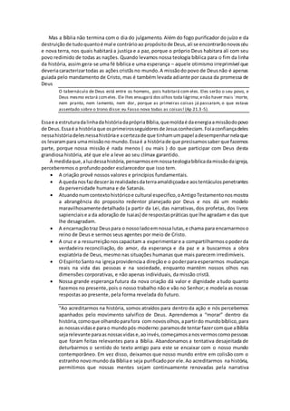 Mas a Bíblia não termina com o dia do julgamento. Além do fogo purificador do juízo e da
destruição de tudoquantoé mal e contrárioao propósitode Deus,ali se encontrarãonovoscéu
e nova terra, nos quais habitará a justiça e a paz, porque o próprio Deus habitara ali com seu
povo redimido de todas as nações. Quando levamos nossa teologia bíblica para o fim da linha
da história, assim gera-se uma fé bíblica e uma esperança – aquele otimismo irreprimível que
deveriacaracterizartodas as ações cristãsno mundo.A missãodo povo de Deusnão é apenas
guiada pelo mandamento de Cristo, mas é também levada adiante por causa da promessa de
Deus
O tabernáculo de Deus está entre os homens, pois habitará com eles. Eles serão o seu povo, e
Deus mesmo estará comeles. Ele lhes enxugará dos olhos toda lágrima;enão haver mais ´morte,
nem pranto, nem lamento, nem dor, porque as primeiras coisas já passaram, o que estava
assentado sobre o trono disse: eu Fasso nova todas as coisas! (Ap 21.3-5).
Essae a estruturadalinhadahistóriadaprópriaBíblia,quemoldaé daenergiaamissãodopovo
de Deus.Essaé a históriaque osprimeirosseguidoresde Jesusconheciam.Foiaconfiançadeles
nessahistóriadelesnessahistóriae acertezade que tinhamumpapel adesempenharnelaque
os levarampara umamissãono mundo.Essaé a históriade que precisamossaberque fazemos
parte, porque nossa missão é nada menos ( ou mais ) do que participar com Deus desta
grandiosa história, até que ele a leve ao seu clímax garantido.
À medidaque,aluzdessahistória,pensarmosemnossateologiabíblicadamissãodaigreja,
perceberemos o profundo poder esclarecedor que isso tem.
 A criação provê nossos valores e princípios fundamentais.
 A quedanosfazdesceràsrealidadesdaterraamaldiçoadae aostentáculospenetrantes
da perversidade humana e de Satanás.
 Atuandonumcontextohistóricoe cultural especifico,oAntigoTestamentonosmostra
a abrangência do proposito redentor planejado por Deus e nos dá um modelo
maravilhosamente detalhado (a partir da Lei, das narrativas, dos profetas, dos livros
sapienciaise a da adoração de Isaias) de respostaspráticas que lhe agradam e das que
lhe desagradam.
 A encarnaçãotraz Deuspara o nossoladoemnossa lutas,e chama para encarnarmoso
reino de Deus e sermos seus agentes por meio de Cristo.
 A cruz e a ressurreiçãonoscapacitam a experimentare a compartilharmosopoderda
verdadeira reconciliação, do amor, da esperança e da paz e a buscarmos a obra
expiatória de Deus, mesmo nas situações humanas que mais parecem irredimíveis.
 O EspiritoSanto na igrejaprovidenciaa direçãoe o poderpara esperarmos mudanças
reais na vida das pessoas e na sociedade, enquanto mantém nossos olhos nas
dimensões corporativas, e não apenas individuais, da missão cristã.
 Nossa grande esperança futura da nova criação dá valor e dignidade a tudo quanto
fazemos no presente,pois o nosso trabalho não e vão no Senhor; e modela as nossas
respostas ao presente, pela forma revelada do futuro.
“Ao acreditarmos na história, somos atraídos para dentro da ação e nós percebemos
apanhados pelo movimento salvifico de Deus. Aprendemos a “morar” dentro da
história,comoque olhandoparafora com novosolhos,apartirdo mundobíblico,para
as nossasvidase parao mundopós-moderno:paramosde tentarfazercomque aBíblia
sejarelevante paraasnossasvidase,aoinvés,começamosanosvermoscomopessoas
que foram feitas relevantes para a Bíblia. Abandonamos a tentativa desajeitada de
deturbarmos o sentido do texto antigo para este se encaixar com o nosso mundo
contemporâneo. Em vez disso, deixamos que nosso mundo entre em colisão com o
estranho novo mundo da Bíblia e seja purificadopor ele.Ao acreditarmos na história,
permitimos que nossas mentes sejam continuamente renovadas pela narrativa
 