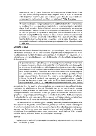 normativa de Deus. [...] Jesus chama seus discípulos para se afastarem de uma fé em
que Deus está disponível para abençoar seus negóciose leva-os a uma fé em que eles
estão disponíveis para Deus, para fazer parte do negócio dele. E o negócio de Deus é
uma companhia multinacional, com filiais em todo lugar!” Philip Greenslade
“Nossomandatoparaaevangelizaçãodomundoe aBíbliatoda.Eledeveserencontrado
na criação de Deus ( por causa dessacriação todosos sereshumanossão responsáveis
diante dele); no caráter de Deus(sociável, amoroso, compassivo, não querendo que
nenhum se perca, desejando que todos cheguem ao arrependimento); nas promessas
de Deus (de que todas as nações serão abençoadas pelo descendente de Abraão e se
tornaram herançado Messias); noCristode Deus( exaltadocomautoridade universal,
para receber aclamação universal ); no Espirito de Deus ( que convence do pecado,
testifica de Cristo e impele a igreja a evangelizar ) e na igreja de Deus ( que é uma
comunidade missionáriamultinacional,sobasordensdeevangelizaraté queCristovolte
).” John Stott
A MISSÃO DE DEUS
A históriaque acabamosde examinarpode servista,poroutroângulo,comoa missãode Deus.
A história de como Deus, em seu amor soberano, propôs trazer o mundo pecaminoso de sua
criação decaidaao mundoredimidode sua novacriação. A missãode Deus e a que estende-se
sobre a lacuna entre a maldiçãosobre a terra de Gênesis3e o fimda maldiçãona nova criação
de Apocalipse 22.
“O que impressionaé atotal abrangênciada mensagemde Paulo.Ele proclamavaDeus
emsuaplenitude comoCriador,Sustentador,Pai e Juiz.Tudoissofazparte doevangelho
oupelomenosdopreâmbulonecessáriodoevangelho.Muitaspessoasestãorejeitando
nossoevangelhohojeemdia,nãoporpercebe-locomofalso,masporpercebê-locomo
falso,maspor percebê-lo comotrivial.Estãobuscandoumavisãode mundointegrada,
que faça sentido à total experiência delas. Aprendemos de Paulo que não podemos
pregar o evangelhosema doutrinade Deus ou a cruz sem a criação ou a salvaçãosem
o juízo e vice-versa. O mundo de hoje precisa de um evangelho maior, o evangelho
integral das Escrituras, o qual, mais tarde, em Éfeso, Paulo chamaria de “todo o
propósito de Deus” (Atos 20.27).” John Stott ( sobre o sermão de Paulo em Atenas, Atos 17)
A missão de Deus é o que traz a humanidade de ser uma cacofonia de nações divididas e
espalhadas, em rebelião contra Deus, de Gênesis 11, para ser um coro de nações unidas e
reunidas na adoração a Deus, em Apocalipse 7. Em outras palavras: a missão de Deus é o que
Pauloprovavelmente tinhaemmente aodizerque gastariamuitosanosemÉfeso,ensinandoà
igreja“todooproposito[ ouconcelhoouplanooumissão] deDeus”(Atos 20.27).Eraumprojeto
de salvaçãocósmicavastoe abrangente.Mesmoquandosedirigiaaumpúbliconãojudeu,Paulo
encontrava maneiras de comunicar o âmbito universal dessa missão ( Atos 17).
Em meulivromaior: the mission of god:Unlocking the bible´s grand narrative(A missãode
Deus:descobertadasgrandesnarrativasbíblicas),afirmeique podemoslertodaabíbliaapartir
de umahermenêuticamissionale,depois,exploraralgumasdimensõesdoqueacontecequando
fazemos isso. Foi nesse ponto que examinei, com mais profundidade, as dimensões
missiológicas de temas bíblicos vastos, como monoteísmo ( a unicidade de YHWH e Jesus),
idolatria, eleição, redenção, aliança, ética, ecologia, e escatologia.
RESUMO
Esse livroprecisa ser lidoà luz da exegese substancial doargumentousadoem A missãode
Deus ( The mission of God ).
 