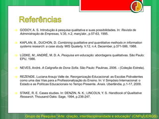  GODOY, A. S. Introdução à pesquisa qualitativa e suas possibilidades. In: Revista de
Administração de Empresas, V.35, n.2, març/abr., p.57-63, 1995.
 KAPLAN, B., DUCHON, D. Combining qualitative and quantitative methods in information
systems research: a case study. MIS Quaterly. V.12, n.4, December, p.571-586, 1988.
 LÜDKE, M.; ANDRÉ, M. D. A. Pesquisa em educação: abordagens qualitativas. São Paulo:
EPU, 1986.
 NEVES, André. A Caligrafia de Dona Sofia. São Paulo: Paulinas, 2006. - (Coleção Estrela).
 REZENDE, Luciana Araujo Valle de. Reorganização Educacional: as Escolas Polivalentes
como uma das Vias para a Profissionalização do Ensino. In: V Simpósio Internacional: o
Estado e as Políticas Educacionais no Tempo Presente. Anais. Uberlândia, p.1-17, 2009.
 STAKE, R. E. Cases studies. In: DENZIN, N. K.; LINCOLN, Y. S. Handbook of Qualitative
Research. Thousand Oaks: Sage, 1994, p.236-247.
Grupo de Pesquisa “Arte: criação, interdisciplinaridade e educação” (CNPq/UERGS)
 