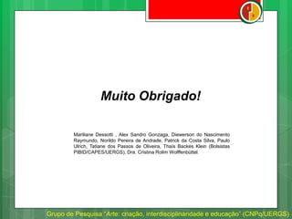 Grupo de Pesquisa “Arte: criação, interdisciplinaridade e educação” (CNPq/UERGS)
Muito Obrigado!
Mariliane Dessotti , Alex Sandro Gonzaga, Diewerson do Nascimento
Raymundo, Norildo Pereira de Andrade, Patrick da Costa Silva, Paulo
Ulrich, Tatiane dos Passos de Oliveira, Thaís Backes Klein (Bolsistas
PIBID/CAPES/UERGS), Dra. Cristina Rolim Wolffenbüttel.
 
