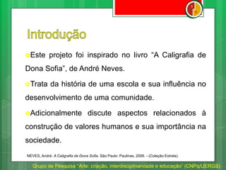 Este projeto foi inspirado no livro “A Caligrafia de
Dona Sofia”, de André Neves.
Trata da história de uma escola e sua influência no
desenvolvimento de uma comunidade.
Adicionalmente discute aspectos relacionados à
construção de valores humanos e sua importância na
sociedade.
Grupo de Pesquisa “Arte: criação, interdisciplinaridade e educação” (CNPq/UERGS)
NEVES, André. A Caligrafia de Dona Sofia. São Paulo: Paulinas, 2006. - (Coleção Estrela).
 