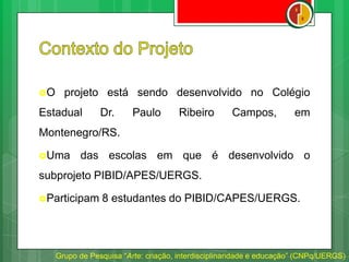 O projeto está sendo desenvolvido no Colégio
Estadual Dr. Paulo Ribeiro Campos, em
Montenegro/RS.
Uma das escolas em que é desenvolvido o
subprojeto PIBID/APES/UERGS.
Participam 8 estudantes do PIBID/CAPES/UERGS.
Grupo de Pesquisa “Arte: criação, interdisciplinaridade e educação” (CNPq/UERGS)
 