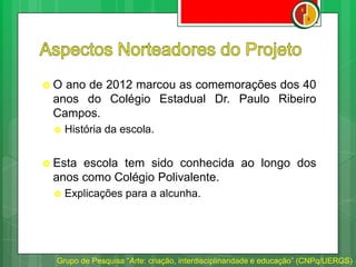  O ano de 2012 marcou as comemorações dos 40
anos do Colégio Estadual Dr. Paulo Ribeiro
Campos.
 História da escola.
 Esta escola tem sido conhecida ao longo dos
anos como Colégio Polivalente.
 Explicações para a alcunha.
Grupo de Pesquisa “Arte: criação, interdisciplinaridade e educação” (CNPq/UERGS)
 
