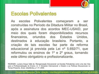 As escolas Polivalentes começaram a ser
construídas no Período da Ditadura Militar no Brasil,
após a assinatura dos acordos MEC-USAID, por
meio dos quais foram disponibilizados recursos
financeiros, oriundos dos Estados Unidos,
destinados à educação brasileira. Portanto, a
criação de tais escolas faz parte da reforma
educacional já prevista pela Lei nº 5.692/71, que
reformulou os ensinos de 1º e 2º graus, tornando
este último obrigatório e profissionalizante.
Grupo de Pesquisa “Arte: criação, interdisciplinaridade e educação” (CNPq/UERGS)
REZENDE, Luciana Araujo Valle de. Reorganização Educacional: as Escolas Polivalentes como uma das Vias
para a Profissionalização do Ensino. In: V Simpósio Internacional: o Estado e as Políticas Educacionais no
Tempo Presente. Anais. Uberlândia, p.1-17, 2009.
 