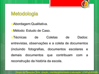 Abordagem:Qualitativa.
Método: Estudo de Caso.
Técnicas de Coletas de Dados:
entrevistas, observações e a coleta de documentos
(incluindo fotografias, documentos escolares e
demais documentos que contribuam com a
reconstrução da história da escola.
Grupo de Pesquisa “Arte: criação, interdisciplinaridade e educação” (CNPq/UERGS)
 