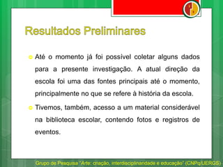  Até o momento já foi possível coletar alguns dados
para a presente investigação. A atual direção da
escola foi uma das fontes principais até o momento,
principalmente no que se refere à história da escola.
 Tivemos, também, acesso a um material considerável
na biblioteca escolar, contendo fotos e registros de
eventos.
Grupo de Pesquisa “Arte: criação, interdisciplinaridade e educação” (CNPq/UERGS)
 