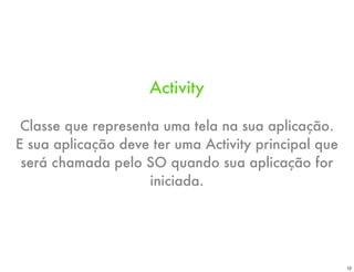 Activity

 Classe que representa uma tela na sua aplicação.
E sua aplicação deve ter uma Activity principal que
 será chamada pelo SO quando sua aplicação for
                     iniciada.




                                                      12
 
