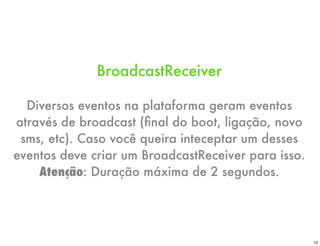 BroadcastReceiver

  Diversos eventos na plataforma geram eventos
através de broadcast (ﬁnal do boot, ligação, novo
 sms, etc). Caso você queira inteceptar um desses
eventos deve criar um BroadcastReceiver para isso.
    Atenção: Duração máxima de 2 segundos.




                                                     13
 
